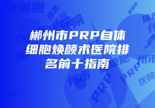 郴州市PRP自体细胞焕颜术医院排名前十指南