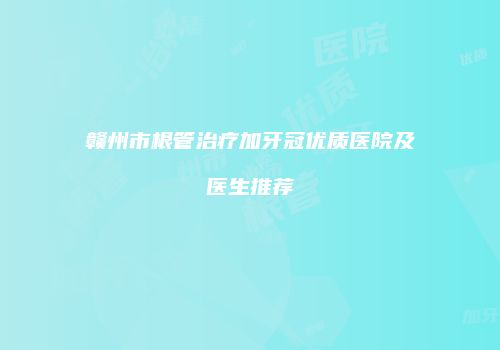 赣州市根管治疗加牙冠优质医院及医生推荐