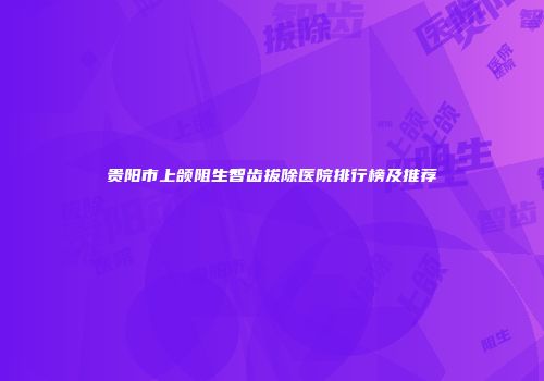 贵阳市上颌阻生智齿拔除医院排行榜及推荐