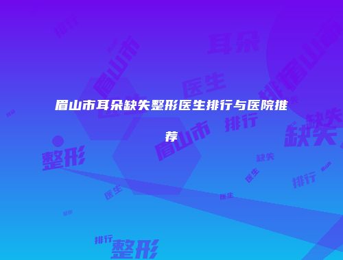 眉山市耳朵缺失整形医生排行与医院推荐