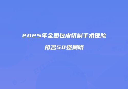 2025年全国包皮切割手术医院排名50强揭晓