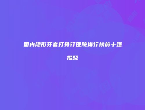 国内隐形牙套打骨钉医院排行榜前十强揭晓