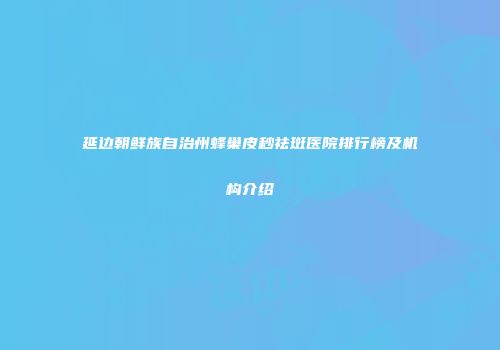 延边朝鲜族自治州蜂巢皮秒祛斑医院排行榜及机构介绍