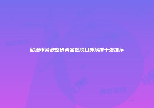 昭通市紧肤整形美容医院口碑榜前十强推荐