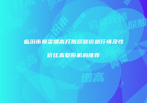 临汾市鼻梁增高打玻尿酸价格行情及性价比高整形机构推荐