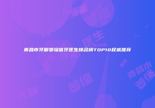 南昌市牙龈萎缩值牙医生排名榜TOP10权威推荐