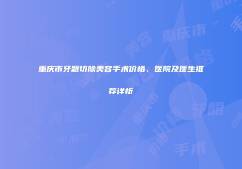 重庆市牙龈切除美容手术价格、医院及医生推荐详析