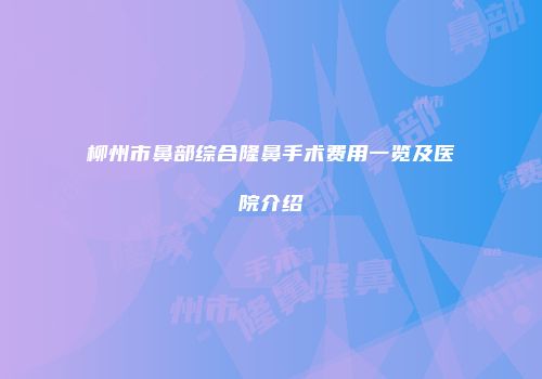 柳州市鼻部综合隆鼻手术费用一览及医院介绍