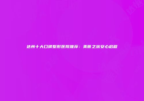 达州十大口碑整形医院推荐：美丽之旅安心启程