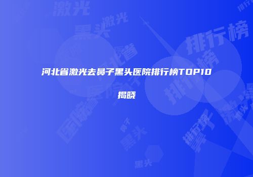 河北省激光去鼻子黑头医院排行榜TOP10揭晓