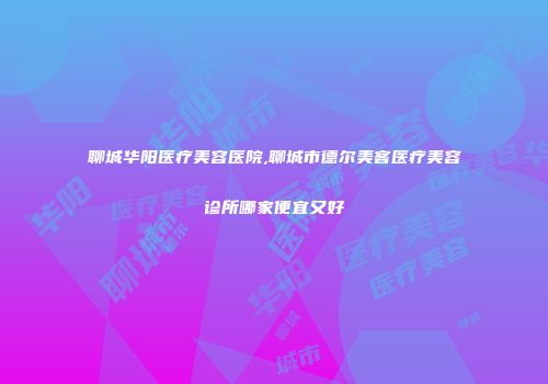 聊城华阳医疗美容医院,聊城市德尔美客医疗美容诊所哪家便宜又好