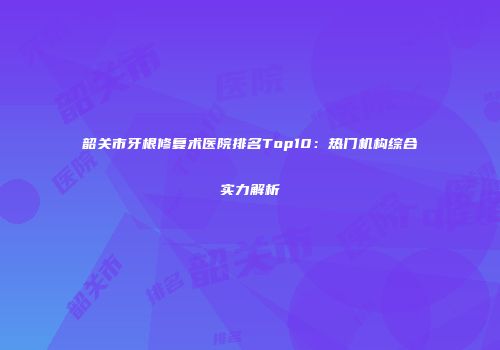 韶关市牙根修复术医院排名Top10：热门机构综合实力解析