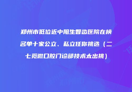郑州市低位近中阻生智齿医院在榜名单十家公立、私立任你挑选（二七觅微口腔门诊部技术太出挑）