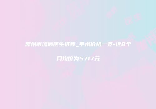 惠州市漂唇医生推荐_手术价格一览-近8个月均价为5717元