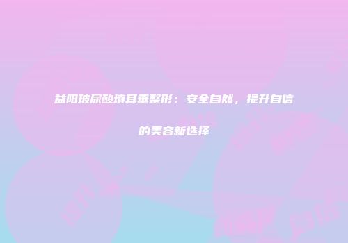 益阳玻尿酸填耳垂整形：安全自然，提升自信的美容新选择