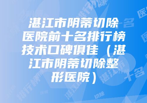 湛江市阴蒂切除医院前十名排行榜技术口碑俱佳（湛江市阴蒂切除整形医院）
