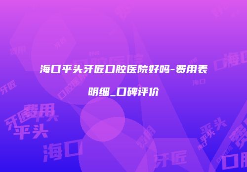 海口平头牙匠口腔医院好吗-费用表明细_口碑评价