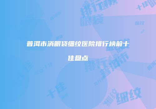 普洱市消眼袋细纹医院排行榜前十佳盘点