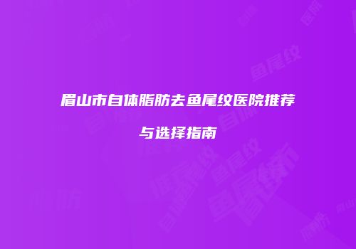 眉山市自体脂肪去鱼尾纹医院推荐与选择指南