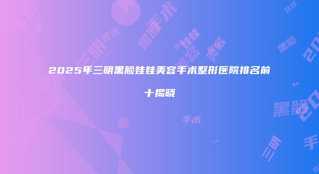 2025年三明黑脸娃娃美容手术整形医院排名前十揭晓
