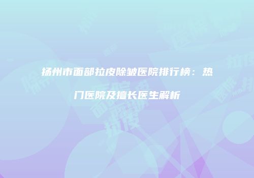扬州市面部拉皮除皱医院排行榜：热门医院及擅长医生解析
