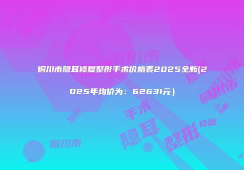 铜川市隐耳修复整形手术价格表2025全新(2025年均价为：62631元）
