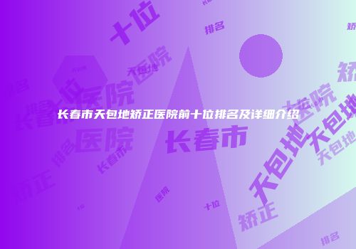长春市天包地矫正医院前十位排名及详细介绍