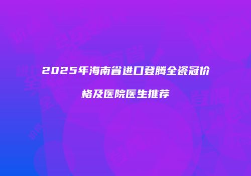 2025年海南省进口登腾全瓷冠价格及医院医生推荐