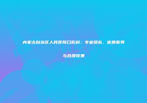 内蒙古自治区人民医院口腔科：专业团队、优质服务与合理收费