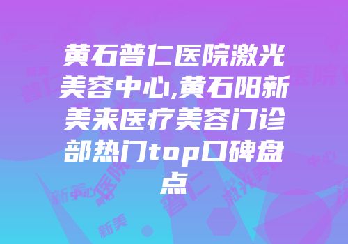 黄石普仁医院激光美容中心,黄石阳新美来医疗美容门诊部热门top口碑盘点