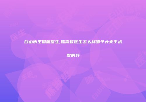 白山市王国明医生,陈育哲医生怎么样哪个大夫手术做的好