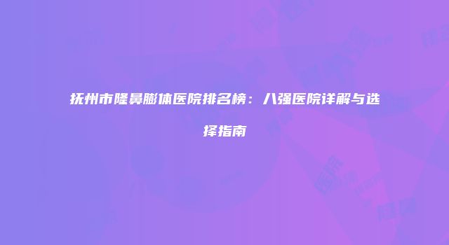 抚州市隆鼻膨体医院排名榜：八强医院详解与选择指南