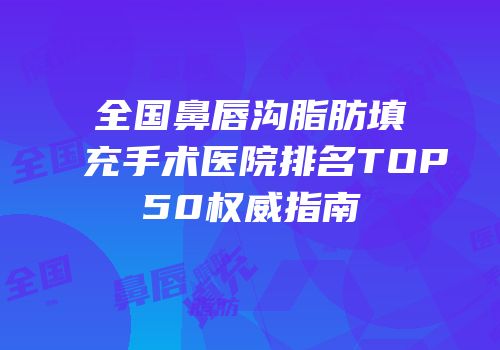 全国鼻唇沟脂肪填充手术医院排名TOP50权威指南