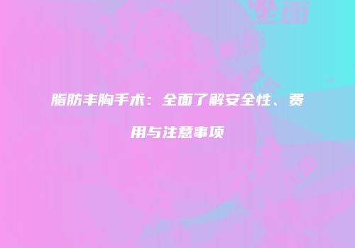 脂肪丰胸手术：全面了解安全性、费用与注意事项