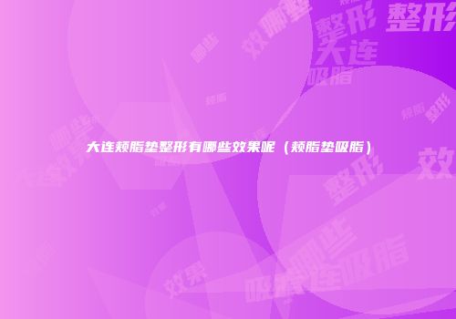 大连颊脂垫整形有哪些效果呢（颊脂垫吸脂）