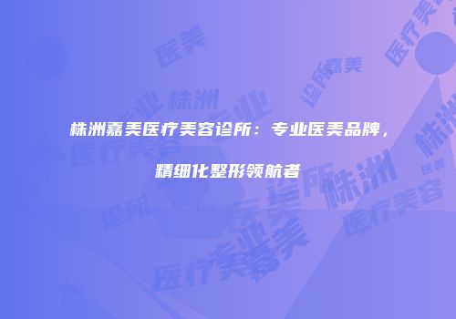 株洲嘉美医疗美容诊所：专业医美品牌，精细化整形领航者