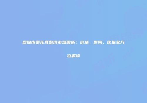 盘锦市菜花耳整形市场解析：价格、医院、医生全方位解读