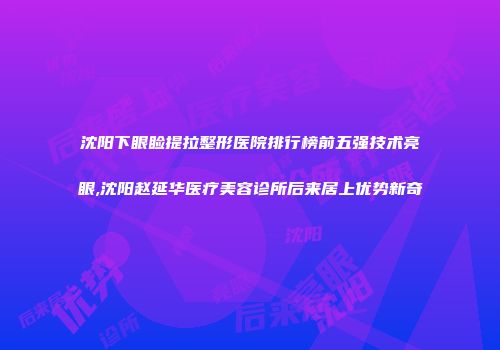 沈阳下眼睑提拉整形医院排行榜前五强技术亮眼,沈阳赵延华医疗美容诊所后来居上优势新奇