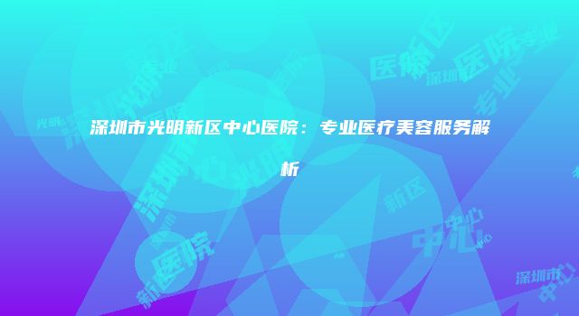 深圳市光明新区中心医院：专业医疗美容服务解析