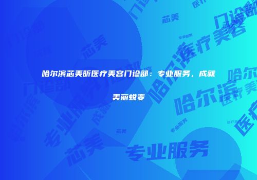 哈尔滨芯美昕医疗美容门诊部：专业服务，成就美丽蜕变