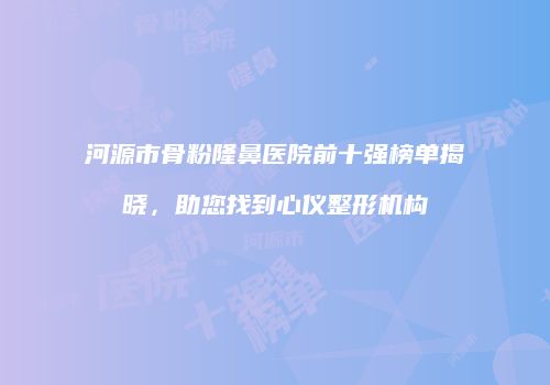 河源市骨粉隆鼻医院前十强榜单揭晓，助您找到心仪整形机构