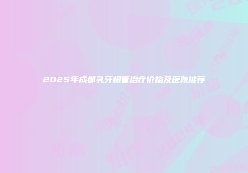 2025年成都乳牙根管治疗价格及医院推荐