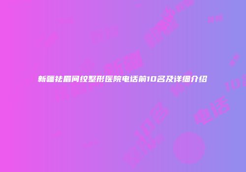 新疆祛眉间纹整形医院电话前10名及详细介绍