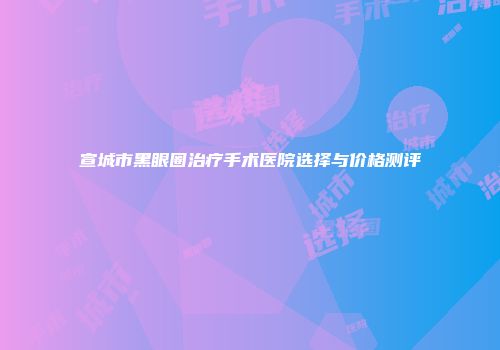宣城市黑眼圈治疗手术医院选择与价格测评