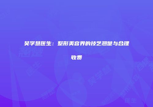 吴学慧医生：整形美容界的技艺翘楚与合理收费