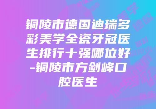 铜陵市德国迪瑞多彩美学全瓷牙冠医生排行十强哪位好-铜陵市方剑峰口腔医生