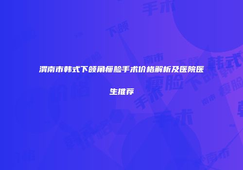 渭南市韩式下颌角瘦脸手术价格解析及医院医生推荐