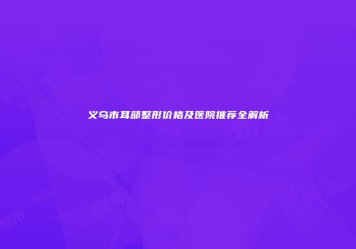 义乌市耳部整形价格及医院推荐全解析