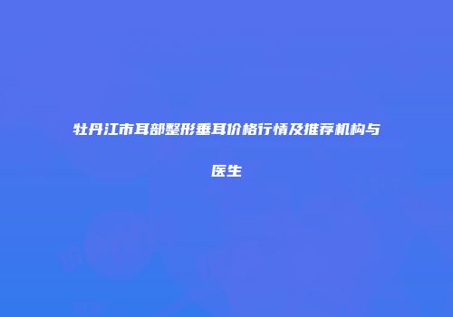 牡丹江市耳部整形垂耳价格行情及推荐机构与医生