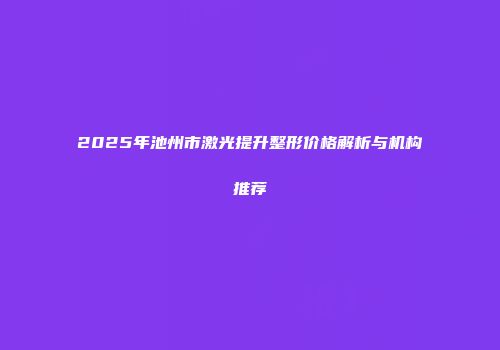 2025年池州市激光提升整形价格解析与机构推荐